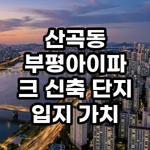 산곡동 부평아이파크 입지 분석: 2026년 투자 가치와 현실적 이유