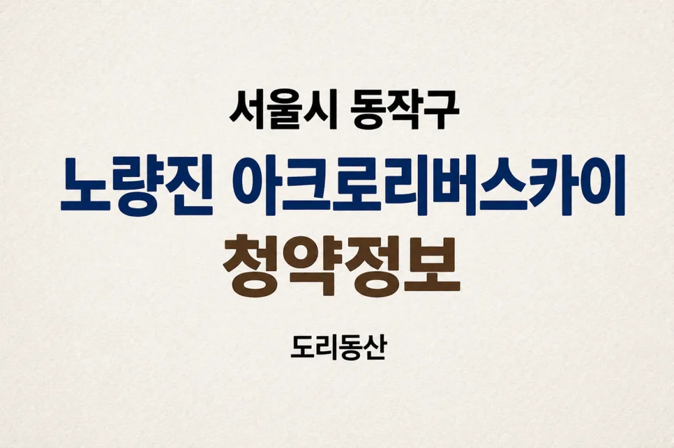 노량진 아크로 리버스카이 분양가 및 청약 조건 2029년 입주 총정리