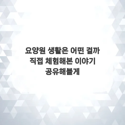 요양원 생활, 직접 경험한 솔직 후기 (2026년 기준)